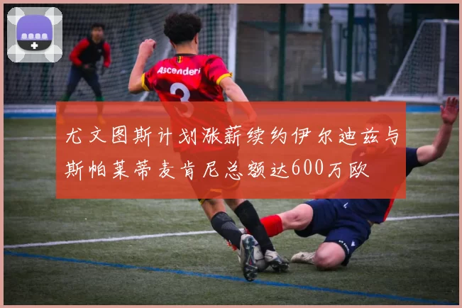 尤文图斯计划涨薪续约伊尔迪兹与斯帕莱蒂麦肯尼总额达600万欧