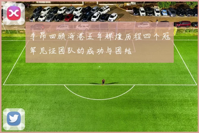 李昂回顾海港五年辉煌历程四个冠军见证团队的成功与团结