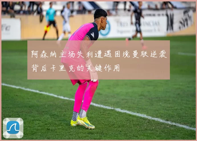 阿森纳主场失利遭遇困境曼联逆袭背后卡里克的关键作用