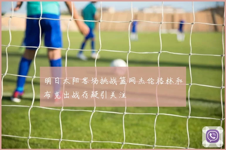 明日太阳客场挑战篮网杰伦格林和布克出战存疑引关注