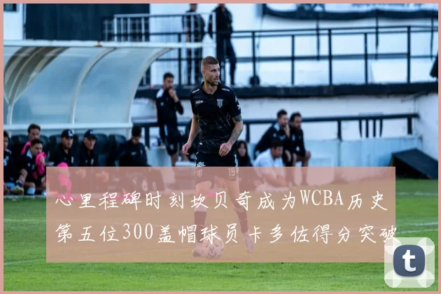 心里程碑时刻坎贝奇成为WCBA历史第五位300盖帽球员卡多佐得分突破1000大关