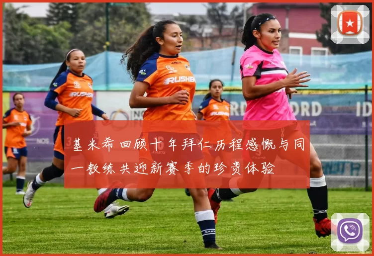 基米希回顾十年拜仁历程感慨与同一教练共迎新赛季的珍贵体验