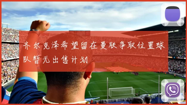 齐尔克泽希望留在曼联争取位置球队暂无出售计划
