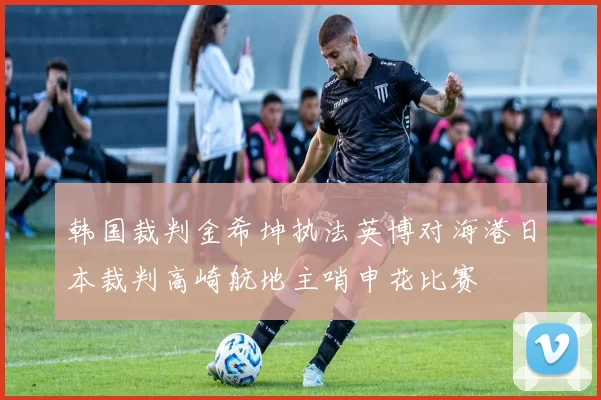 韩国裁判金希坤执法英博对海港日本裁判高崎航地主哨申花比赛
