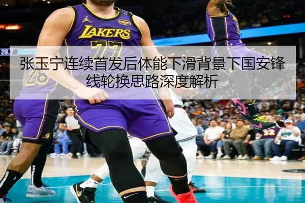 张玉宁连续首发后体能下滑背景下国安锋线轮换思路深度解析